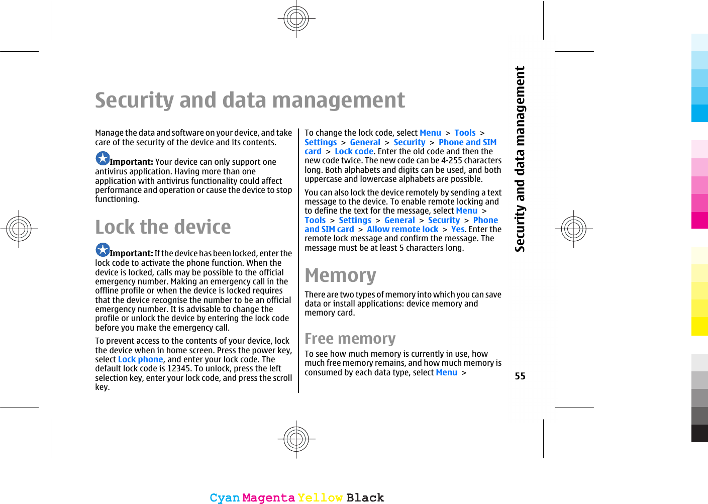 Security and data managementManage the data and software on your device, and takecare of the security of the device and its contents.Important: Your device can only support oneantivirus application. Having more than oneapplication with antivirus functionality could affectperformance and operation or cause the device to stopfunctioning.Lock the deviceImportant: If the device has been locked, enter thelock code to activate the phone function. When thedevice is locked, calls may be possible to the officialemergency number. Making an emergency call in theoffline profile or when the device is locked requiresthat the device recognise the number to be an officialemergency number. It is advisable to change theprofile or unlock the device by entering the lock codebefore you make the emergency call.To prevent access to the contents of your device, lockthe device when in home screen. Press the power key,select Lock phone, and enter your lock code. Thedefault lock code is 12345. To unlock, press the leftselection key, enter your lock code, and press the scrollkey.To change the lock code, select Menu &gt; Tools &gt;Settings &gt; General &gt; Security &gt; Phone and SIMcard &gt; Lock code. Enter the old code and then thenew code twice. The new code can be 4-255 characterslong. Both alphabets and digits can be used, and bothuppercase and lowercase alphabets are possible.You can also lock the device remotely by sending a textmessage to the device. To enable remote locking andto define the text for the message, select Menu &gt;Tools &gt; Settings &gt; General &gt; Security &gt; Phoneand SIM card &gt; Allow remote lock &gt; Yes. Enter theremote lock message and confirm the message. Themessage must be at least 5 characters long.MemoryThere are two types of memory into which you can savedata or install applications: device memory andmemory card.Free memoryTo see how much memory is currently in use, howmuch free memory remains, and how much memory isconsumed by each data type, select Menu &gt; 55Security and data managementCyanCyanMagentaMagentaYellowYellowBlackBlackCyanCyanMagentaMagentaYellowYellowBlackBlack