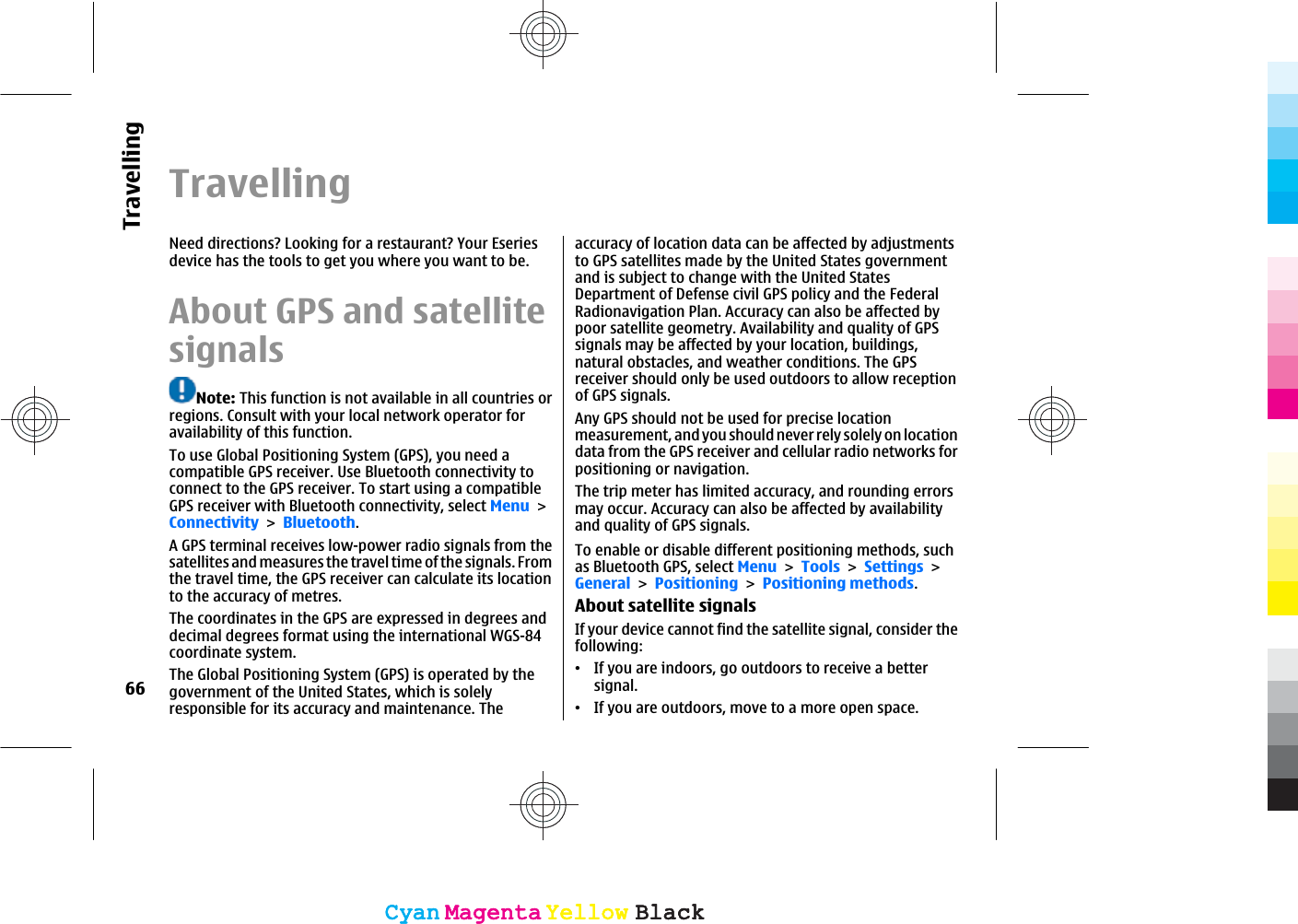 TravellingNeed directions? Looking for a restaurant? Your Eseriesdevice has the tools to get you where you want to be.About GPS and satellitesignalsNote: This function is not available in all countries orregions. Consult with your local network operator foravailability of this function.To use Global Positioning System (GPS), you need acompatible GPS receiver. Use Bluetooth connectivity toconnect to the GPS receiver. To start using a compatibleGPS receiver with Bluetooth connectivity, select MenuConnectivityBluetooth.A GPS terminal receives low-power radio signals from thesatellites and measures the travel time of the signals. Fromthe travel time, the GPS receiver can calculate its locationto the accuracy of metres.The coordinates in the GPS are expressed in degrees anddecimal degrees format using the international WGS-84coordinate system.The Global Positioning System (GPS) is operated by thegovernment of the United States, which is solelyresponsible for its accuracy and maintenance. Theaccuracy of location data can be affected by adjustmentsto GPS satellites made by the United States governmentand is subject to change with the United StatesDepartment of Defense civil GPS policy and the FederalRadionavigation Plan. Accuracy can also be affected bypoor satellite geometry. Availability and quality of GPSsignals may be affected by your location, buildings,natural obstacles, and weather conditions. The GPSreceiver should only be used outdoors to allow receptionof GPS signals.Any GPS should not be used for precise locationmeasurement, and you should never rely solely on locationdata from the GPS receiver and cellular radio networks forpositioning or navigation.The trip meter has limited accuracy, and rounding errorsmay occur. Accuracy can also be affected by availabilityand quality of GPS signals.To enable or disable different positioning methods, suchas Bluetooth GPS, select MenuToolsSettingsGeneralPositioningPositioning methods.About satellite signalsIf your device cannot find the satellite signal, consider thefollowing:ವIf you are indoors, go outdoors to receive a bettersignal.ವIf you are outdoors, move to a more open space.66TravellingCyanCyanMagentaMagentaYellowYellowBlackBlackCyanCyanMagentaMagentaYellowYellowBlackBlack