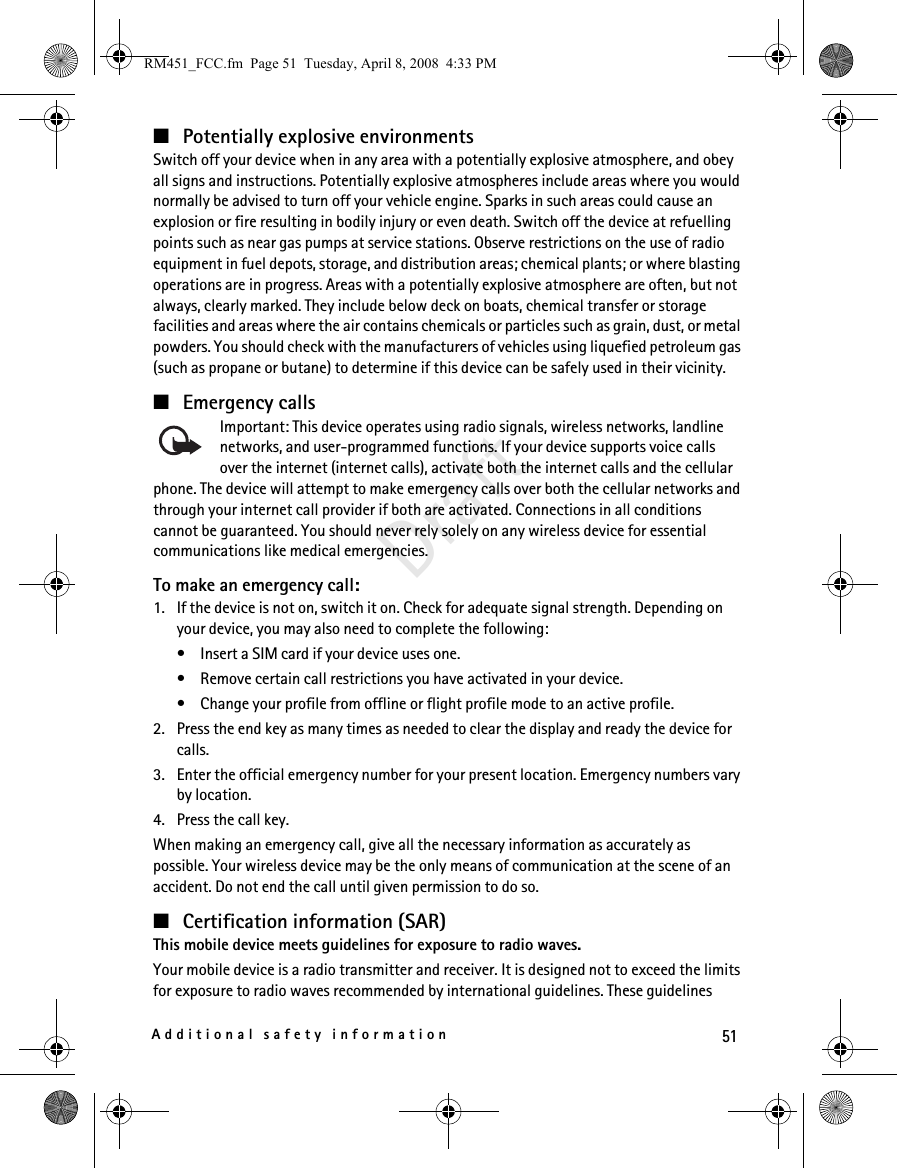 51Additional safety informationDraft■Potentially explosive environmentsSwitch off your device when in any area with a potentially explosive atmosphere, and obey all signs and instructions. Potentially explosive atmospheres include areas where you would normally be advised to turn off your vehicle engine. Sparks in such areas could cause an explosion or fire resulting in bodily injury or even death. Switch off the device at refuelling points such as near gas pumps at service stations. Observe restrictions on the use of radio equipment in fuel depots, storage, and distribution areas; chemical plants; or where blasting operations are in progress. Areas with a potentially explosive atmosphere are often, but not always, clearly marked. They include below deck on boats, chemical transfer or storage facilities and areas where the air contains chemicals or particles such as grain, dust, or metal powders. You should check with the manufacturers of vehicles using liquefied petroleum gas (such as propane or butane) to determine if this device can be safely used in their vicinity.■Emergency callsImportant: This device operates using radio signals, wireless networks, landline networks, and user-programmed functions. If your device supports voice calls over the internet (internet calls), activate both the internet calls and the cellular phone. The device will attempt to make emergency calls over both the cellular networks and through your internet call provider if both are activated. Connections in all conditions cannot be guaranteed. You should never rely solely on any wireless device for essential communications like medical emergencies.To make an emergency call:1. If the device is not on, switch it on. Check for adequate signal strength. Depending on your device, you may also need to complete the following:• Insert a SIM card if your device uses one.• Remove certain call restrictions you have activated in your device.• Change your profile from offline or flight profile mode to an active profile.2. Press the end key as many times as needed to clear the display and ready the device for calls. 3. Enter the official emergency number for your present location. Emergency numbers vary by location.4. Press the call key.When making an emergency call, give all the necessary information as accurately as possible. Your wireless device may be the only means of communication at the scene of an accident. Do not end the call until given permission to do so.■Certification information (SAR)This mobile device meets guidelines for exposure to radio waves.Your mobile device is a radio transmitter and receiver. It is designed not to exceed the limits for exposure to radio waves recommended by international guidelines. These guidelines RM451_FCC.fm  Page 51  Tuesday, April 8, 2008  4:33 PM