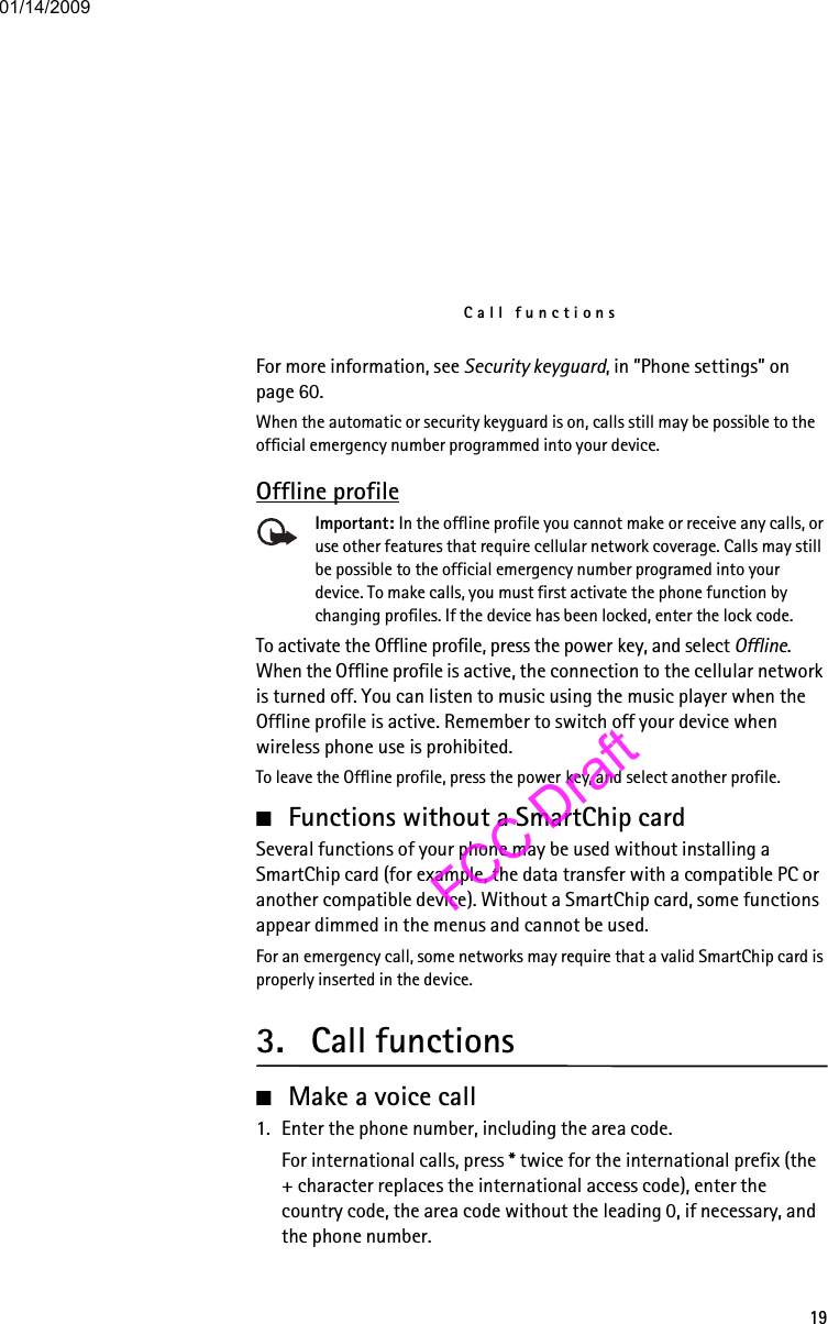 Call functions19For more information, see Security keyguard, in ”Phone settings” on page 60.When the automatic or security keyguard is on, calls still may be possible to the official emergency number programmed into your device.Offline profileImportant: In the offline profile you cannot make or receive any calls, or use other features that require cellular network coverage. Calls may still be possible to the official emergency number programed into your device. To make calls, you must first activate the phone function by changing profiles. If the device has been locked, enter the lock code.To activate the Offline profile, press the power key, and select Offline. When the Offline profile is active, the connection to the cellular network is turned off. You can listen to music using the music player when the Offline profile is active. Remember to switch off your device when wireless phone use is prohibited.To leave the Offline profile, press the power key, and select another profile.■Functions without a SmartChip cardSeveral functions of your phone may be used without installing a SmartChip card (for example, the data transfer with a compatible PC or another compatible device). Without a SmartChip card, some functions appear dimmed in the menus and cannot be used.For an emergency call, some networks may require that a valid SmartChip card is properly inserted in the device.3. Call functions■Make a voice call1. Enter the phone number, including the area code.For international calls, press * twice for the international prefix (the + character replaces the international access code), enter the country code, the area code without the leading 0, if necessary, and the phone number.01/14/2009FCC Draft
