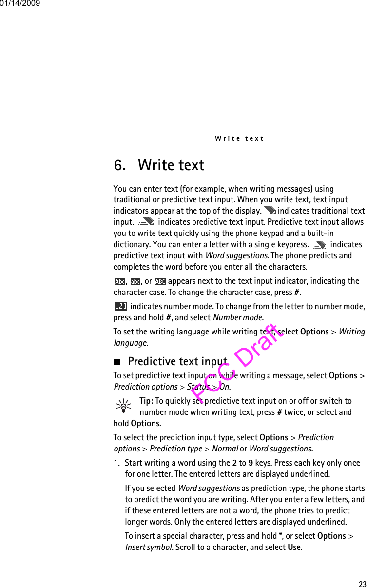 Write text236. Write textYou can enter text (for example, when writing messages) using traditional or predictive text input. When you write text, text input indicators appear at the top of the display.   indicates traditional text input.   indicates predictive text input. Predictive text input allows you to write text quickly using the phone keypad and a built-in dictionary. You can enter a letter with a single keypress.   indicates predictive text input with Word suggestions. The phone predicts and completes the word before you enter all the characters.,  , or   appears next to the text input indicator, indicating the character case. To change the character case, press #. indicates number mode. To change from the letter to number mode, press and hold #, and select Number mode.To set the writing language while writing text, select Options &gt; Writing language.■Predictive text inputTo set predictive text input on while writing a message, select Options &gt; Prediction options &gt; Status &gt; On.Tip: To quickly set predictive text input on or off or switch to number mode when writing text, press # twice, or select and hold Options.To select the prediction input type, select Options &gt; Prediction options &gt; Prediction type &gt; Normal or Word suggestions.1. Start writing a word using the 2 to 9 keys. Press each key only once for one letter. The entered letters are displayed underlined.If you selected Word suggestions as prediction type, the phone starts to predict the word you are writing. After you enter a few letters, and if these entered letters are not a word, the phone tries to predict longer words. Only the entered letters are displayed underlined.To insert a special character, press and hold *, or select Options &gt; Insert symbol. Scroll to a character, and select Use.01/14/2009FCC Draft