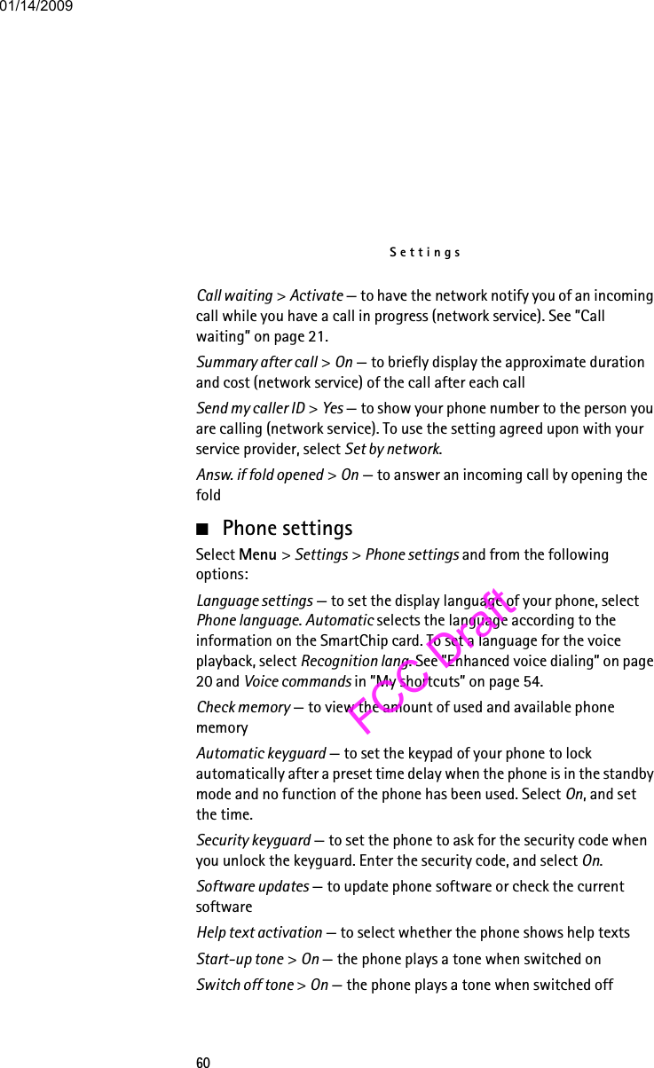 Settings60Call waiting &gt; Activate — to have the network notify you of an incoming call while you have a call in progress (network service). See ”Call waiting” on page 21.Summary after call &gt; On — to briefly display the approximate duration and cost (network service) of the call after each callSend my caller ID &gt; Yes — to show your phone number to the person you are calling (network service). To use the setting agreed upon with your service provider, select Set by network.Answ. if fold opened &gt; On — to answer an incoming call by opening the fold■Phone settingsSelect Menu &gt; Settings &gt; Phone settings and from the following options: Language settings — to set the display language of your phone, select Phone language. Automatic selects the language according to the information on the SmartChip card. To set a language for the voice playback, select Recognition lang. See ”Enhanced voice dialing” on page 20 and Voice commands in ”My shortcuts” on page 54.Check memory — to view the amount of used and available phone memoryAutomatic keyguard — to set the keypad of your phone to lock automatically after a preset time delay when the phone is in the standby mode and no function of the phone has been used. Select On, and set the time.Security keyguard — to set the phone to ask for the security code when you unlock the keyguard. Enter the security code, and select On.Software updates — to update phone software or check the current softwareHelp text activation — to select whether the phone shows help textsStart-up tone &gt; On — the phone plays a tone when switched onSwitch off tone &gt; On — the phone plays a tone when switched off01/14/2009FCC Draft