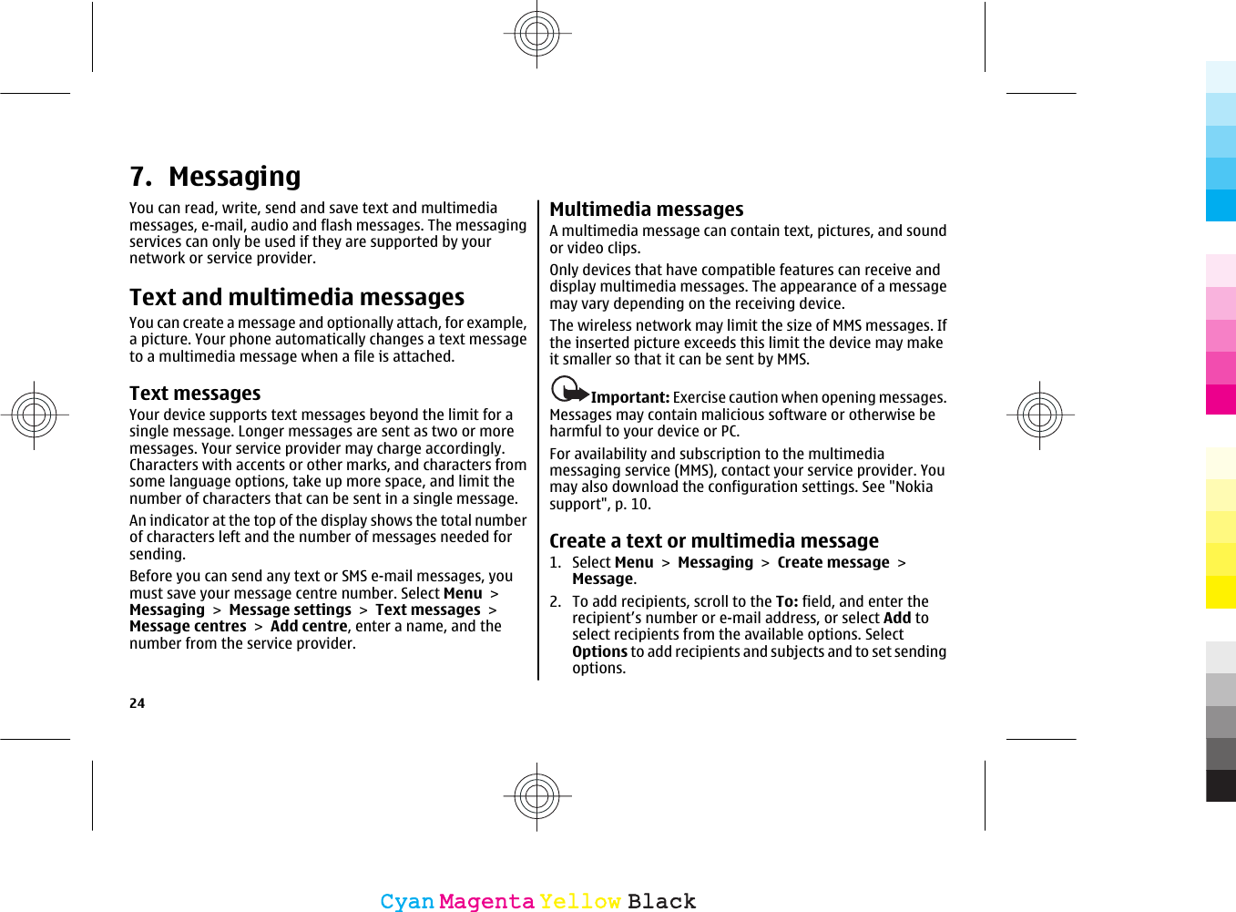 7. MessagingYou can read, write, send and save text and multimediamessages, e-mail, audio and flash messages. The messagingservices can only be used if they are supported by yournetwork or service provider.Text and multimedia messagesYou can create a message and optionally attach, for example,a picture. Your phone automatically changes a text messageto a multimedia message when a file is attached.Text messagesYour device supports text messages beyond the limit for asingle message. Longer messages are sent as two or moremessages. Your service provider may charge accordingly.Characters with accents or other marks, and characters fromsome language options, take up more space, and limit thenumber of characters that can be sent in a single message.An indicator at the top of the display shows the total numberof characters left and the number of messages needed forsending.Before you can send any text or SMS e-mail messages, youmust save your message centre number. Select Menu &gt;Messaging &gt; Message settings &gt; Text messages &gt;Message centres &gt; Add centre, enter a name, and thenumber from the service provider.Multimedia messagesA multimedia message can contain text, pictures, and soundor video clips.Only devices that have compatible features can receive anddisplay multimedia messages. The appearance of a messagemay vary depending on the receiving device.The wireless network may limit the size of MMS messages. Ifthe inserted picture exceeds this limit the device may makeit smaller so that it can be sent by MMS.Important: Exercise caution when opening messages.Messages may contain malicious software or otherwise beharmful to your device or PC.For availability and subscription to the multimediamessaging service (MMS), contact your service provider. Youmay also download the configuration settings. See &quot;Nokiasupport&quot;, p. 10.Create a text or multimedia message1. Select Menu &gt; Messaging &gt; Create message &gt;Message.2. To add recipients, scroll to the To: field, and enter therecipient’s number or e-mail address, or select Add toselect recipients from the available options. SelectOptions to add recipients and subjects and to set sendingoptions.24CyanCyanMagentaMagentaYellowYellowBlackBlack