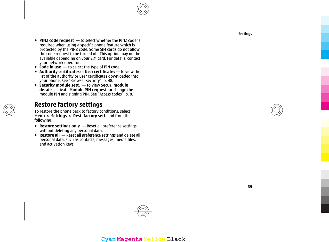 ●PIN2 code request  — to select whether the PIN2 code isrequired when using a specific phone feature which isprotected by the PIN2 code. Some SIM cards do not allowthe code request to be turned off. This option may not beavailable depending on your SIM card. For details, contactyour network operator.●Code in use  — to select the type of PIN code●Authority certificates or User certificates — to view thelist of the authority or user certificates downloaded intoyour phone. See &quot;Browser security&quot;, p. 48.●Security module sett.  — to view Secur. moduledetails, activate Module PIN request, or change themodule PIN and signing PIN. See &quot;Access codes&quot;, p. 8.Restore factory settingsTo restore the phone back to factory conditions, selectMenu &gt; Settings &gt; Rest. factory sett. and from thefollowing:●Restore settings only  — Reset all preference settingswithout deleting any personal data.●Restore all  — Reset all preference settings and delete allpersonal data, such as contacts, messages, media files,and activation keys.Settings39CyanCyanMagentaMagentaYellowYellowBlackBlack