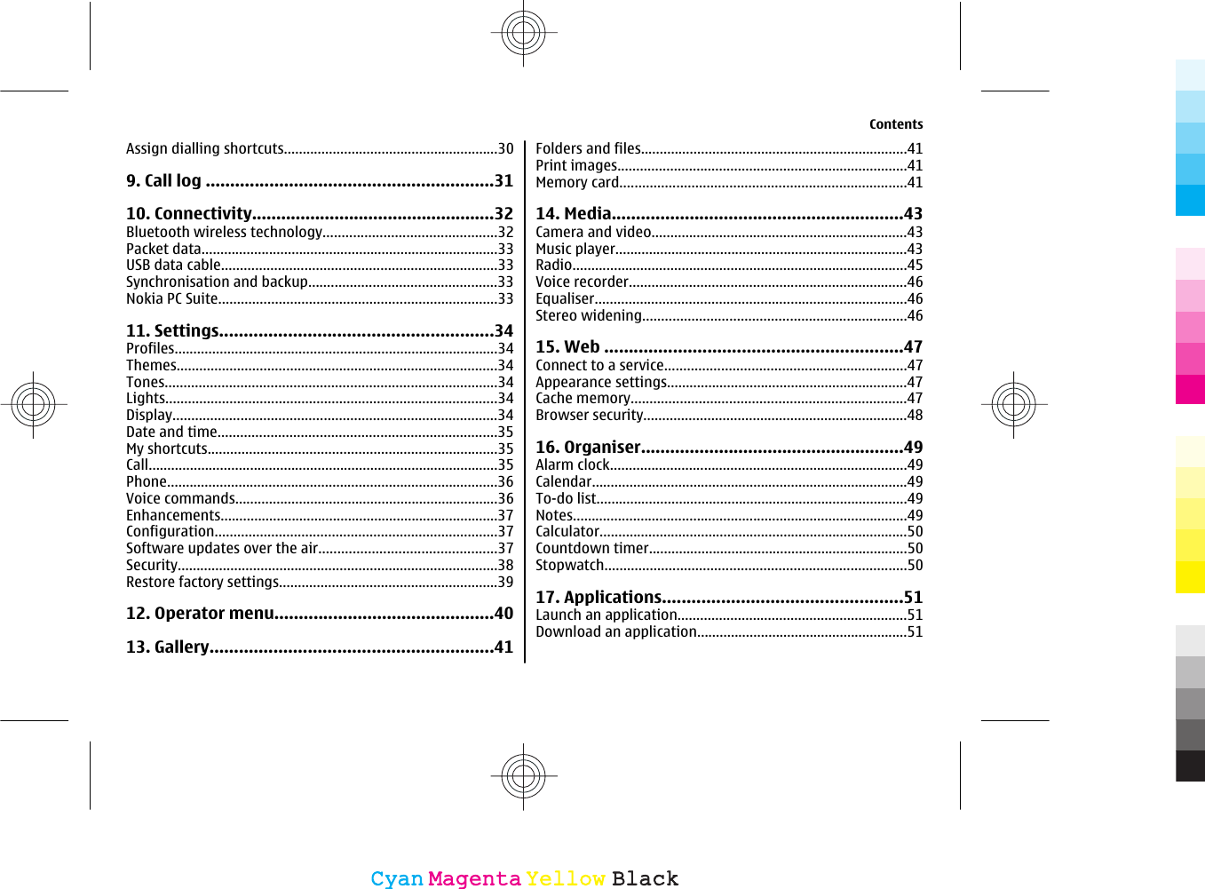 Assign dialling shortcuts.........................................................309. Call log ...........................................................3110. Connectivity..................................................32Bluetooth wireless technology..............................................32Packet data...............................................................................33USB data cable.........................................................................33Synchronisation and backup..................................................33Nokia PC Suite..........................................................................3311. Settings........................................................34Profiles......................................................................................34Themes.....................................................................................34Tones........................................................................................34Lights........................................................................................34Display......................................................................................34Date and time..........................................................................35My shortcuts.............................................................................35Call.............................................................................................35Phone........................................................................................36Voice commands......................................................................36Enhancements..........................................................................37Configuration...........................................................................37Software updates over the air...............................................37Security.....................................................................................38Restore factory settings..........................................................3912. Operator menu.............................................4013. Gallery..........................................................41Folders and files.......................................................................41Print images.............................................................................41Memory card............................................................................4114. Media............................................................43Camera and video....................................................................43Music player..............................................................................43Radio.........................................................................................45Voice recorder..........................................................................46Equaliser...................................................................................46Stereo widening......................................................................4615. Web .............................................................47Connect to a service................................................................47Appearance settings................................................................47Cache memory.........................................................................47Browser security......................................................................4816. Organiser......................................................49Alarm clock...............................................................................49Calendar....................................................................................49To-do list...................................................................................49Notes.........................................................................................49Calculator..................................................................................50Countdown timer.....................................................................50Stopwatch................................................................................5017. Applications.................................................51Launch an application.............................................................51Download an application........................................................51ContentsCyanCyanMagentaMagentaYellowYellowBlackBlack