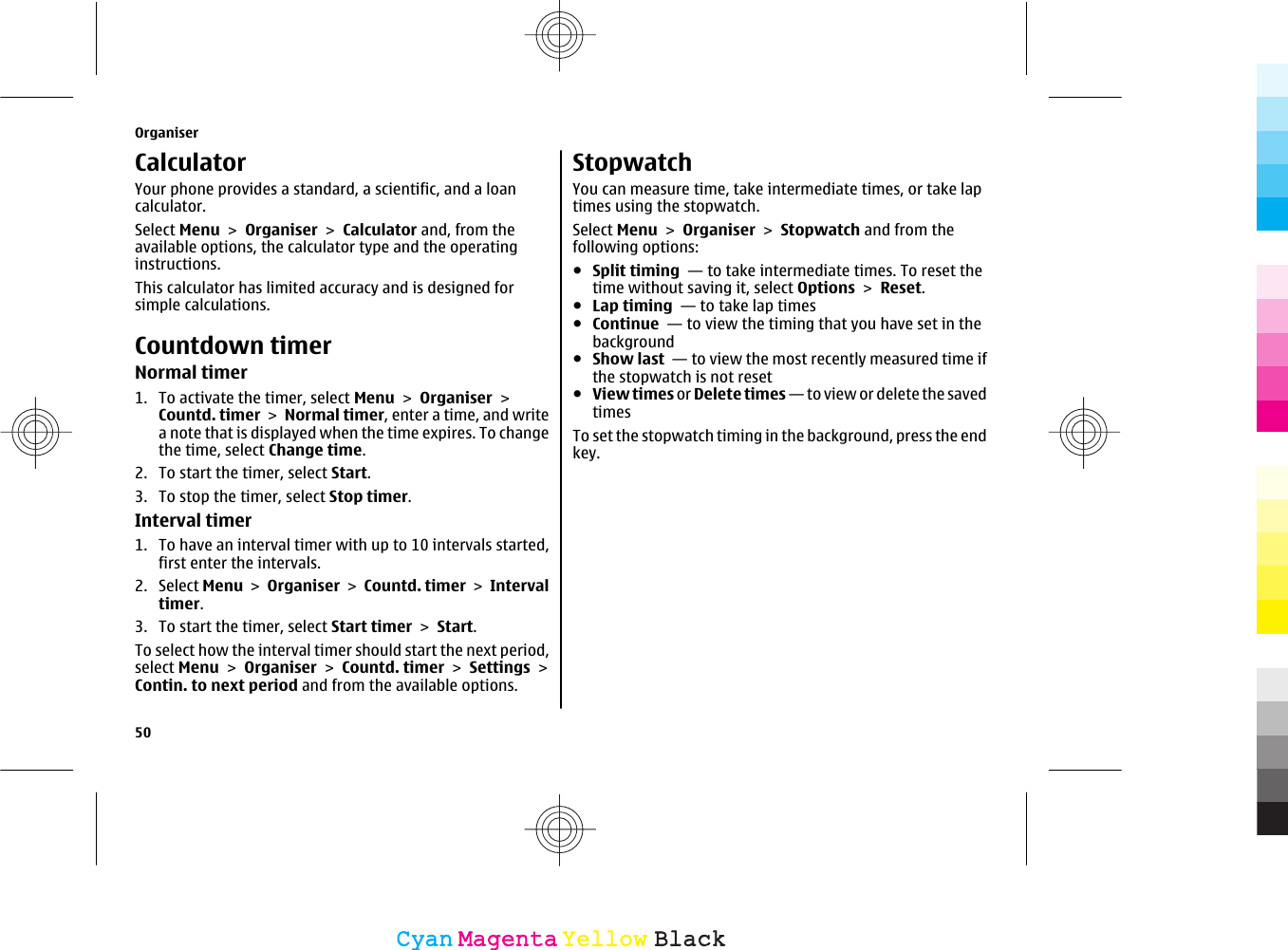 CalculatorYour phone provides a standard, a scientific, and a loancalculator.Select Menu &gt; Organiser &gt; Calculator and, from theavailable options, the calculator type and the operatinginstructions.This calculator has limited accuracy and is designed forsimple calculations.Countdown timerNormal timer1. To activate the timer, select Menu &gt; Organiser &gt;Countd. timer &gt; Normal timer, enter a time, and writea note that is displayed when the time expires. To changethe time, select Change time.2. To start the timer, select Start.3. To stop the timer, select Stop timer.Interval timer1. To have an interval timer with up to 10 intervals started,first enter the intervals.2. Select Menu &gt; Organiser &gt; Countd. timer &gt; Intervaltimer.3. To start the timer, select Start timer &gt; Start.To select how the interval timer should start the next period,select Menu &gt; Organiser &gt; Countd. timer &gt; Settings &gt;Contin. to next period and from the available options.StopwatchYou can measure time, take intermediate times, or take laptimes using the stopwatch.Select Menu &gt; Organiser &gt; Stopwatch and from thefollowing options:●Split timing  — to take intermediate times. To reset thetime without saving it, select Options &gt; Reset.●Lap timing  — to take lap times●Continue  — to view the timing that you have set in thebackground●Show last  — to view the most recently measured time ifthe stopwatch is not reset●View times or Delete times — to v iew  or dele te the savedtimesTo set the stopwatch timing in the background, press the endkey.Organiser50CyanCyanMagentaMagentaYellowYellowBlackBlack