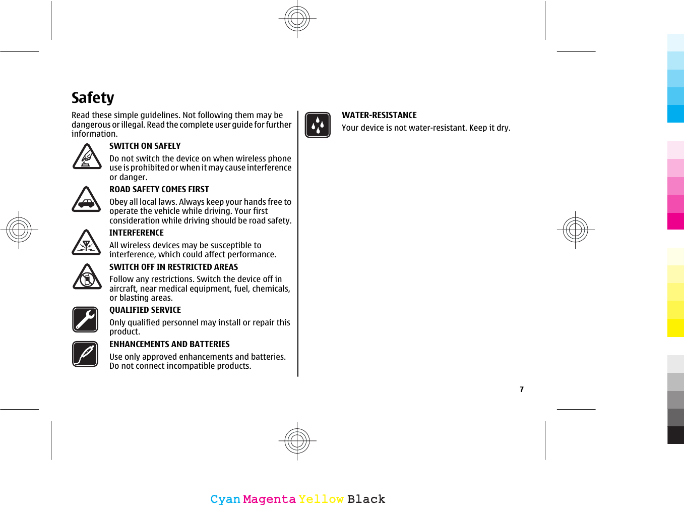 SafetyRead these simple guidelines. Not following them may bedangerous or illegal. Read the complete user guide for furtherinformation.SWITCH ON SAFELYDo not switch the device on when wireless phoneuse is prohibited or when it may cause interferenceor danger.ROAD SAFETY COMES FIRSTObey all local laws. Always keep your hands free tooperate the vehicle while driving. Your firstconsideration while driving should be road safety.INTERFERENCEAll wireless devices may be susceptible tointerference, which could affect performance.SWITCH OFF IN RESTRICTED AREASFollow any restrictions. Switch the device off inaircraft, near medical equipment, fuel, chemicals,or blasting areas.QUALIFIED SERVICEOnly qualified personnel may install or repair thisproduct.ENHANCEMENTS AND BATTERIESUse only approved enhancements and batteries.Do not connect incompatible products.WATER-RESISTANCEYour device is not water-resistant. Keep it dry.7CyanCyanMagentaMagentaYellowYellowBlackBlack