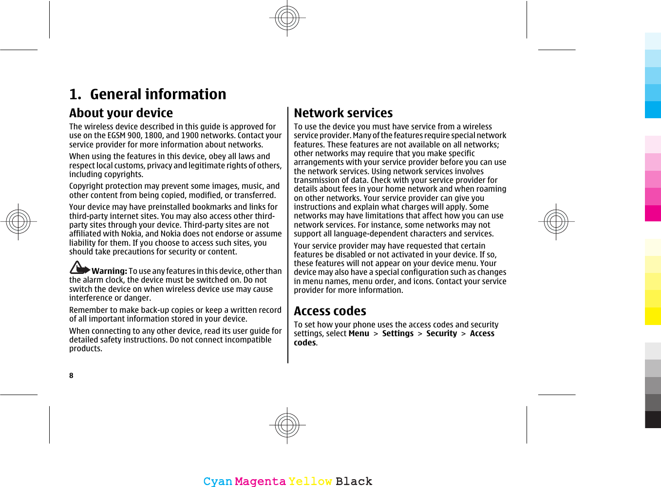 1. General informationAbout your deviceThe wireless device described in this guide is approved foruse on the EGSM 900, 1800, and 1900 networks. Contact yourservice provider for more information about networks.When using the features in this device, obey all laws andrespect local customs, privacy and legitimate rights of others,including copyrights.Copyright protection may prevent some images, music, andother content from being copied, modified, or transferred.Your device may have preinstalled bookmarks and links forthird-party internet sites. You may also access other third-party sites through your device. Third-party sites are notaffiliated with Nokia, and Nokia does not endorse or assumeliability for them. If you choose to access such sites, youshould take precautions for security or content.Warning: To use any features in this device, other thanthe alarm clock, the device must be switched on. Do notswitch the device on when wireless device use may causeinterference or danger.Remember to make back-up copies or keep a written recordof all important information stored in your device.When connecting to any other device, read its user guide fordetailed safety instructions. Do not connect incompatibleproducts.Network servicesTo use the device you must have service from a wirelessservice provider. Many of the features require special networkfeatures. These features are not available on all networks;other networks may require that you make specificarrangements with your service provider before you can usethe network services. Using network services involvestransmission of data. Check with your service provider fordetails about fees in your home network and when roamingon other networks. Your service provider can give youinstructions and explain what charges will apply. Somenetworks may have limitations that affect how you can usenetwork services. For instance, some networks may notsupport all language-dependent characters and services.Your service provider may have requested that certainfeatures be disabled or not activated in your device. If so,these features will not appear on your device menu. Yourdevice may also have a special configuration such as changesin menu names, menu order, and icons. Contact your serviceprovider for more information.Access codesTo set how your phone uses the access codes and securitysettings, select Menu &gt; Settings &gt; Security &gt; Accesscodes.8CyanCyanMagentaMagentaYellowYellowBlackBlack