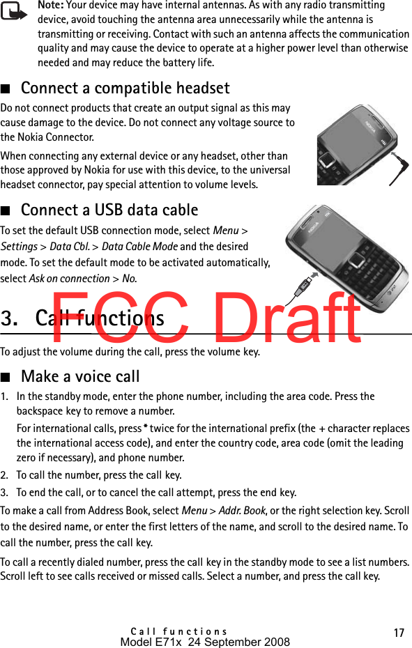 17Call functionsNote: Your device may have internal antennas. As with any radio transmitting device, avoid touching the antenna area unnecessarily while the antenna is transmitting or receiving. Contact with such an antenna affects the communication quality and may cause the device to operate at a higher power level than otherwise needed and may reduce the battery life.■Connect a compatible headsetDo not connect products that create an output signal as this may cause damage to the device. Do not connect any voltage source to the Nokia Connector.When connecting any external device or any headset, other than those approved by Nokia for use with this device, to the universal headset connector, pay special attention to volume levels.■Connect a USB data cableTo set the default USB connection mode, select Menu &gt; Settings &gt; Data Cbl. &gt; Data Cable Mode and the desired mode. To set the default mode to be activated automatically, select Ask on connection &gt; No.3. Call functionsTo adjust the volume during the call, press the volume key.■Make a voice call1. In the standby mode, enter the phone number, including the area code. Press the backspace key to remove a number.For international calls, press * twice for the international prefix (the + character replaces the international access code), and enter the country code, area code (omit the leading zero if necessary), and phone number.2. To call the number, press the call key.3. To end the call, or to cancel the call attempt, press the end key.To make a call from Address Book, select Menu &gt; Addr. Book, or the right selection key. Scroll to the desired name, or enter the first letters of the name, and scroll to the desired name. To call the number, press the call key.To call a recently dialed number, press the call key in the standby mode to see a list numbers. Scroll left to see calls received or missed calls. Select a number, and press the call key.Model E71x  24 September 2008FCC Draft