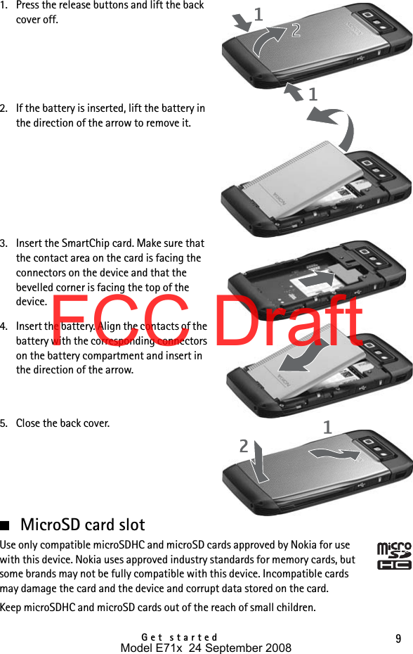 9Get started1. Press the release buttons and lift the back cover off.2. If the battery is inserted, lift the battery in the direction of the arrow to remove it.3. Insert the SmartChip card. Make sure that the contact area on the card is facing the connectors on the device and that the bevelled corner is facing the top of the device.4. Insert the battery. Align the contacts of the battery with the corresponding connectors on the battery compartment and insert in the direction of the arrow.5. Close the back cover.■MicroSD card slotUse only compatible microSDHC and microSD cards approved by Nokia for use with this device. Nokia uses approved industry standards for memory cards, but some brands may not be fully compatible with this device. Incompatible cards may damage the card and the device and corrupt data stored on the card.Keep microSDHC and microSD cards out of the reach of small children.Model E71x  24 September 2008FCC Draft
