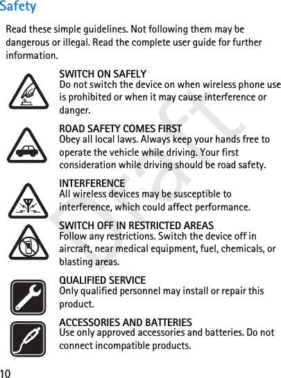 10DraftSafetyRead these simple guidelines. Not following them may be dangerous or illegal. Read the complete user guide for further information. SWITCH ON SAFELYDo not switch the device on when wireless phone use is prohibited or when it may cause interference or danger.ROAD SAFETY COMES FIRSTObey all local laws. Always keep your hands free to operate the vehicle while driving. Your first consideration while driving should be road safety.INTERFERENCEAll wireless devices may be susceptible to interference, which could affect performance.SWITCH OFF IN RESTRICTED AREASFollow any restrictions. Switch the device off in aircraft, near medical equipment, fuel, chemicals, or blasting areas.QUALIFIED SERVICEOnly qualified personnel may install or repair this product.ACCESSORIES AND BATTERIESUse only approved accessories and batteries. Do not connect incompatible products.