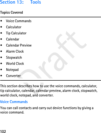 102DraftSection 13: ToolsTopics Covered• Voice Commands•Calculator• Tip Calculator•Calendar• Calendar Preview•Alarm Clock• Stopwatch• World Clock•Notepad•ConverterThis section describes how to use the voice commands, calculator, tip calculator, calendar, calendar preview, alarm clock, stopwatch, world clock, notepad, and converter.Voice CommandsYou can call contacts and carry out device functions by giving a voice command.