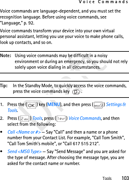 Voice CommandsTools          103DraftVoice commands are language-dependent, and you must set the recognition language. Before using voice commands, see &quot;Language,&quot; p. 92.Voice commands transform your device into your own virtual personal assistant, letting you use your voice to make phone calls, look up contacts, and so on.Note: Using voice commands may be difficult in a noisy environment or during an emergency, so you should not rely solely upon voice dialing in all circumstances.Tip: In the Standby Mode, to quickly access the voice commands, press the voice commands key .1. Press the ( ) key (MENU), and then press ( ) Settings &amp; Tools.2. Press ( ) Tools, press ( ) Voice Commands, and then select from the following:•Call &lt;Name or #&gt; — Say &quot;Call&quot; and then a name or a phone number from your Contact List. For example, &quot;Call Tom Smith&quot;, &quot;Call Tom Smith’s mobile&quot;, or &quot;Call 617 515 212&quot;.•Send &lt;MSG Type&gt; — Say &quot;Send Message&quot; and you are asked for the type of message. After choosing the message type, you are asked for the contact name or number.