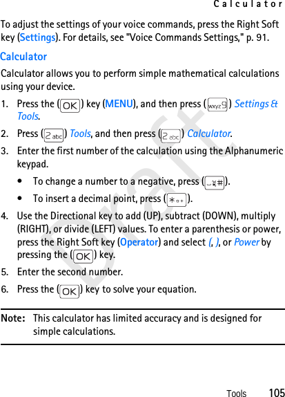 CalculatorTools          105DraftTo adjust the settings of your voice commands, press the Right Soft key (Settings). For details, see &quot;Voice Commands Settings,&quot; p. 91. CalculatorCalculator allows you to perform simple mathematical calculations using your device.1. Press the ( ) key (MENU), and then press ( ) Settings &amp; Tools.2. Press ( ) Tools, and then press ( ) Calculator. 3. Enter the first number of the calculation using the Alphanumeric keypad. • To change a number to a negative, press ( ).• To insert a decimal point, press ( ).4. Use the Directional key to add (UP), subtract (DOWN), multiply (RIGHT), or divide (LEFT) values. To enter a parenthesis or power, press the Right Soft key (Operator) and select (, ), or Power by pressing the ( ) key. 5. Enter the second number.6. Press the ( ) key to solve your equation.Note: This calculator has limited accuracy and is designed for simple calculations.