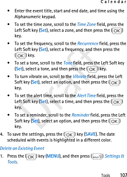 CalendarTools          107Draft• Enter the event title, start and end date, and time using the Alphanumeric keypad.• To set the time zone, scroll to the Time Zone field, press the Left Soft key (Set), select a zone, and then press the ( ) key.• To set the frequency, scroll to the Recurrence field, press the Left Soft key (Set), select a frequency, and then press the () key.• To set a tone, scroll to the Tone field, press the Left Soft key (Set), select a tone, and then press the ( ) key.• To turn vibrate on, scroll to the Vibrate field, press the Left Soft key (Set), select an option, and then press the ( ) key.• To set the alert time, scroll to the Alert Time field, press the Left Soft key (Set), select a time, and then press the ( ) key.• To set a reminder, scroll to the Reminder field, press the Left Soft key (Set), select an option, and then press the ( ) key.4. To save the settings, press the ( ) key (SAVE). The date scheduled with events is highlighted in a different color.Delete an Existing Event1. Press the ( ) key (MENU), and then press ( ) Settings &amp; Tools.