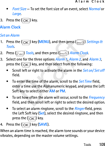 Alarm ClockTools          109Draft•Font Size — To set the font size of an event, select Normal or Large.3. Press the ( ) key.Alarm ClockSet an Alarm1. Press the ( ) key (MENU), and then press ( ) Settings &amp; Tools.2. Press ( ) Tools, and then press ( ) Alarm Clock.3. Select one for the three options Alarm 1, Alarm 2, and Alarm 3, press the ( ) key, and then select from the following:• Scroll left or right to activate the alarm in the Set on/ Set off field.• To enter the time of the alarm, scroll to the Set Time field, enter a time use the Alphanumeric keypad, and press the Left Soft key to select either AM or PM.• To set how often the alarm will occur, scroll to the Frequency field, and then scroll left or right to select the desired option.• To select an alarm ringtone, scroll to the Ringer field, press the Left Soft key (Set), select the desired ringtone, and then press the ( ) key.4. Press the ( ) key (SAVE).When an alarm time is reached, the alarm tone sounds or your device vibrates, depending on the master volume settings. 
