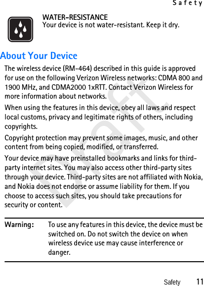 SafetySafety          11DraftWATER-RESISTANCEYour device is not water-resistant. Keep it dry.About Your DeviceThe wireless device (RM-464) described in this guide is approved for use on the following Verizon Wireless networks: CDMA 800 and 1900 MHz, and CDMA2000 1xRTT. Contact Verizon Wireless for more information about networks.When using the features in this device, obey all laws and respect local customs, privacy and legitimate rights of others, including copyrights. Copyright protection may prevent some images, music, and other content from being copied, modified, or transferred.Your device may have preinstalled bookmarks and links for third-party internet sites. You may also access other third-party sites through your device. Third-party sites are not affiliated with Nokia, and Nokia does not endorse or assume liability for them. If you choose to access such sites, you should take precautions for security or content.Warning: To use any features in this device, the device must be switched on. Do not switch the device on when wireless device use may cause interference or danger.