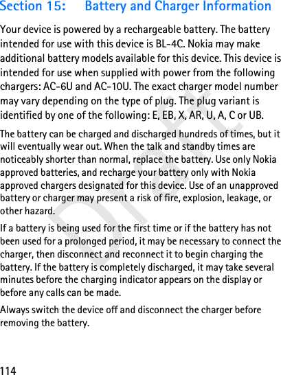 114DraftSection 15: Battery and Charger InformationYour device is powered by a rechargeable battery. The battery intended for use with this device is BL-4C. Nokia may make additional battery models available for this device. This device is intended for use when supplied with power from the following chargers: AC-6U and AC-10U. The exact charger model number may vary depending on the type of plug. The plug variant is identified by one of the following: E, EB, X, AR, U, A, C or UB. The battery can be charged and discharged hundreds of times, but it will eventually wear out. When the talk and standby times are noticeably shorter than normal, replace the battery. Use only Nokia approved batteries, and recharge your battery only with Nokia approved chargers designated for this device. Use of an unapproved battery or charger may present a risk of fire, explosion, leakage, or other hazard. If a battery is being used for the first time or if the battery has not been used for a prolonged period, it may be necessary to connect the charger, then disconnect and reconnect it to begin charging the battery. If the battery is completely discharged, it may take several minutes before the charging indicator appears on the display or before any calls can be made.Always switch the device off and disconnect the charger before removing the battery.