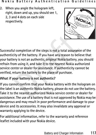 Nokia Battery Authentication GuidelinesBattery and Charger Information          117Draft2. When you angle the hologram left, right, down and up, you should see 1, 2, 3 and 4 dots on each side respectively.Successful completion of the steps is not a total assurance of the authenticity of the battery. If you have any reason to believe that your battery is not an authentic, original Nokia battery, you should refrain from using it, and take it to the nearest Nokia authorized service center or dealer for assistance. If authenticity cannot be verified, return the battery to the place of purchase.What if your battery is not authentic?If you cannot confirm that your Nokia battery with the hologram on the label is an authentic Nokia battery, please do not use the battery. Take it to the nearest authorized Nokia service center or dealer for assistance. The use of a battery that is not approved by Nokia may be dangerous and may result in poor performance and damage to your device and its accessories. It may also invalidate any approval or warranty applying to the device.For additional information, refer to the warranty and reference leaflet included with your Nokia device.