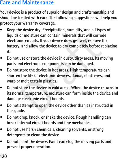 120DraftCare and MaintenanceYour device is a product of superior design and craftsmanship and should be treated with care. The following suggestions will help you protect your warranty coverage.• Keep the device dry. Precipitation, humidity, and all types of liquids or moisture can contain minerals that will corrode electronic circuits. If your device does get wet, remove the battery, and allow the device to dry completely before replacing it.• Do not use or store the device in dusty, dirty areas. Its moving parts and electronic components can be damaged.• Do not store the device in hot areas. High temperatures can shorten the life of electronic devices, damage batteries, and warp or melt certain plastics.• Do not store the device in cold areas. When the device returns to its normal temperature, moisture can form inside the device and damage electronic circuit boards.• Do not attempt to open the device other than as instructed in this guide.• Do not drop, knock, or shake the device. Rough handling can break internal circuit boards and fine mechanics.• Do not use harsh chemicals, cleaning solvents, or strong detergents to clean the device.• Do not paint the device. Paint can clog the moving parts and prevent proper operation.