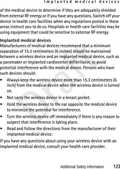 Implanted medical devicesAdditional Safety Information          123Draftof the medical device to determine if they are adequately shielded from external RF energy or if you have any questions. Switch off your device in health care facilities when any regulations posted in these areas instruct you to do so. Hospitals or health care facilities may be using equipment that could be sensitive to external RF energy.Implanted medical devicesManufacturers of medical devices recommend that a minimum separation of 15.3 centimeters (6 inches) should be maintained between a wireless device and an implanted medical device, such as a pacemaker or implanted cardioverter defibrillator, to avoid potential interference with the medical device. Persons who have such devices should:• Always keep the wireless device more than 15.3 centimeters (6 inch) from the medical device when the wireless device is turned on.• Not carry the wireless device in a breast pocket.• Hold the wireless device to the ear opposite the medical device to minimize the potential for interference.• Turn the wireless device off immediately if there is any reason to suspect that interference is taking place.• Read and follow the directions from the manufacturer of their implanted medical device.If you have any questions about using your wireless device with an implanted medical device, consult your health care provider.
