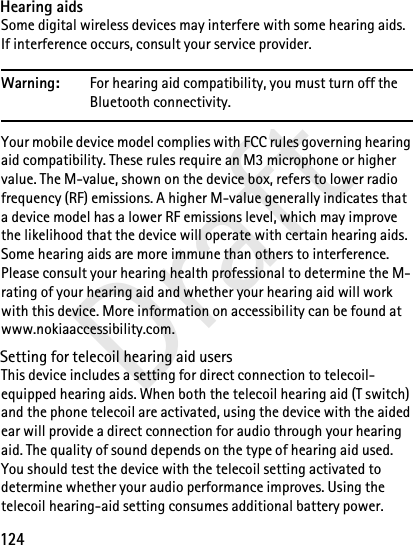 124DraftHearing aidsSome digital wireless devices may interfere with some hearing aids. If interference occurs, consult your service provider.Warning: For hearing aid compatibility, you must turn off the Bluetooth connectivity.Your mobile device model complies with FCC rules governing hearing aid compatibility. These rules require an M3 microphone or higher value. The M-value, shown on the device box, refers to lower radio frequency (RF) emissions. A higher M-value generally indicates that a device model has a lower RF emissions level, which may improve the likelihood that the device will operate with certain hearing aids. Some hearing aids are more immune than others to interference. Please consult your hearing health professional to determine the M-rating of your hearing aid and whether your hearing aid will work with this device. More information on accessibility can be found at www.nokiaaccessibility.com.Setting for telecoil hearing aid usersThis device includes a setting for direct connection to telecoil-equipped hearing aids. When both the telecoil hearing aid (T switch) and the phone telecoil are activated, using the device with the aided ear will provide a direct connection for audio through your hearing aid. The quality of sound depends on the type of hearing aid used. You should test the device with the telecoil setting activated to determine whether your audio performance improves. Using the telecoil hearing-aid setting consumes additional battery power.