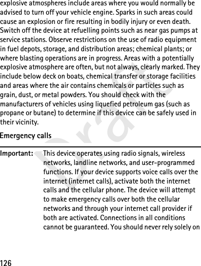 126Draftexplosive atmospheres include areas where you would normally be advised to turn off your vehicle engine. Sparks in such areas could cause an explosion or fire resulting in bodily injury or even death. Switch off the device at refuelling points such as near gas pumps at service stations. Observe restrictions on the use of radio equipment in fuel depots, storage, and distribution areas; chemical plants; or where blasting operations are in progress. Areas with a potentially explosive atmosphere are often, but not always, clearly marked. They include below deck on boats, chemical transfer or storage facilities and areas where the air contains chemicals or particles such as grain, dust, or metal powders. You should check with the manufacturers of vehicles using liquefied petroleum gas (such as propane or butane) to determine if this device can be safely used in their vicinity.Emergency callsImportant: This device operates using radio signals, wireless networks, landline networks, and user-programmed functions. If your device supports voice calls over the internet (internet calls), activate both the internet calls and the cellular phone. The device will attempt to make emergency calls over both the cellular networks and through your internet call provider if both are activated. Connections in all conditions cannot be guaranteed. You should never rely solely on 