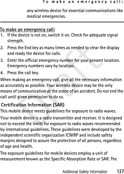 To make an emergency call:Additional Safety Information          127Draftany wireless device for essential communications like medical emergencies.To make an emergency call:1. If the device is not on, switch it on. Check for adequate signal strength. 2. Press the End key as many times as needed to clear the display and ready the device for calls. 3. Enter the official emergency number for your present location. Emergency numbers vary by location.4. Press the call key.When making an emergency call, give all the necessary information as accurately as possible. Your wireless device may be the only means of communication at the scene of an accident. Do not end the call until given permission to do so. Certification Information (SAR)This mobile device meets guidelines for exposure to radio waves.Your mobile device is a radio transmitter and receiver. It is designed not to exceed the limits for exposure to radio waves recommended by international guidelines. These guidelines were developed by the independent scientific organization ICNIRP and include safety margins designed to assure the protection of all persons, regardless of age and health.The exposure guidelines for mobile devices employ a unit of measurement known as the Specific Absorption Rate or SAR. The 