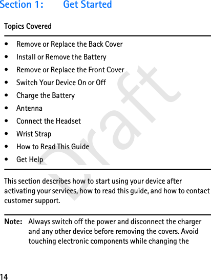 14DraftSection 1: Get StartedTopics Covered• Remove or Replace the Back Cover• Install or Remove the Battery• Remove or Replace the Front Cover• Switch Your Device On or Off• Charge the Battery• Antenna•Connect the Headset•Wrist Strap• How to Read This Guide•Get HelpThis section describes how to start using your device after activating your services, how to read this guide, and how to contact customer support. Note: Always switch off the power and disconnect the charger and any other device before removing the covers. Avoid touching electronic components while changing the 