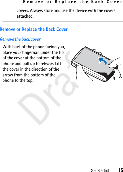 Remove or Replace the Back CoverGet Started          15Draftcovers. Always store and use the device with the covers attached.Remove or Replace the Back CoverRemove the back cover With back of the phone facing you, place your fingernail under the tip of the cover at the bottom of the phone and pull up to release. Lift the cover in the direction of the arrow from the bottom of the phone to the top. 