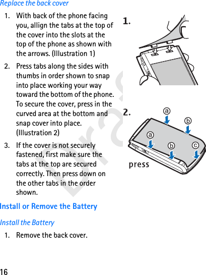 16DraftReplace the back cover1. With back of the phone facing you, allign the tabs at the top of the cover into the slots at the top of the phone as shown with the arrows. (Illustration 1)2. Press tabs along the sides with thumbs in order shown to snap into place working your way toward the bottom of the phone. To secure the cover, press in the curved area at the bottom and snap cover into place. (Illustration 2)3. If the cover is not securely fastened, first make sure the tabs at the top are secured correctly. Then press down on the other tabs in the order shown.Install or Remove the BatteryInstall the Battery1. Remove the back cover.
