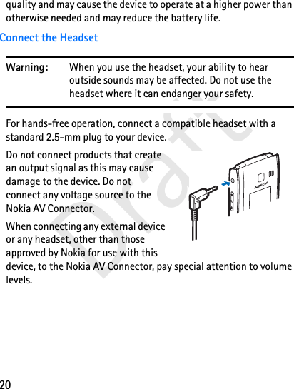 20Draftquality and may cause the device to operate at a higher power than otherwise needed and may reduce the battery life.Connect the HeadsetWarning: When you use the headset, your ability to hear outside sounds may be affected. Do not use the headset where it can endanger your safety.For hands-free operation, connect a compatible headset with a standard 2.5-mm plug to your device. Do not connect products that create an output signal as this may cause damage to the device. Do not connect any voltage source to the Nokia AV Connector.When connecting any external device or any headset, other than those approved by Nokia for use with this device, to the Nokia AV Connector, pay special attention to volume levels.