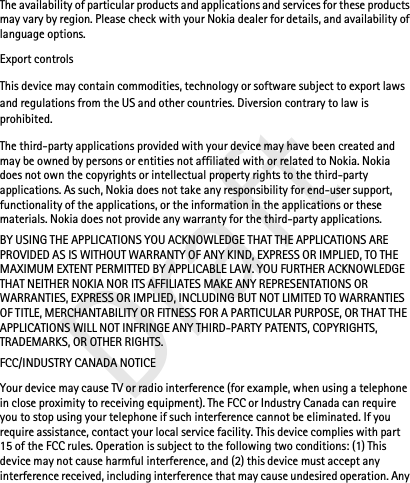 DraftThe availability of particular products and applications and services for these products may vary by region. Please check with your Nokia dealer for details, and availability of language options.Export controlsThis device may contain commodities, technology or software subject to export laws and regulations from the US and other countries. Diversion contrary to law is prohibited.The third-party applications provided with your device may have been created and may be owned by persons or entities not affiliated with or related to Nokia. Nokia does not own the copyrights or intellectual property rights to the third-party applications. As such, Nokia does not take any responsibility for end-user support, functionality of the applications, or the information in the applications or these materials. Nokia does not provide any warranty for the third-party applications.BY USING THE APPLICATIONS YOU ACKNOWLEDGE THAT THE APPLICATIONS ARE PROVIDED AS IS WITHOUT WARRANTY OF ANY KIND, EXPRESS OR IMPLIED, TO THE MAXIMUM EXTENT PERMITTED BY APPLICABLE LAW. YOU FURTHER ACKNOWLEDGE THAT NEITHER NOKIA NOR ITS AFFILIATES MAKE ANY REPRESENTATIONS OR WARRANTIES, EXPRESS OR IMPLIED, INCLUDING BUT NOT LIMITED TO WARRANTIES OF TITLE, MERCHANTABILITY OR FITNESS FOR A PARTICULAR PURPOSE, OR THAT THE APPLICATIONS WILL NOT INFRINGE ANY THIRD-PARTY PATENTS, COPYRIGHTS, TRADEMARKS, OR OTHER RIGHTS. FCC/INDUSTRY CANADA NOTICEYour device may cause TV or radio interference (for example, when using a telephone in close proximity to receiving equipment). The FCC or Industry Canada can require you to stop using your telephone if such interference cannot be eliminated. If you require assistance, contact your local service facility. This device complies with part 15 of the FCC rules. Operation is subject to the following two conditions: (1) This device may not cause harmful interference, and (2) this device must accept any interference received, including interference that may cause undesired operation. Any 