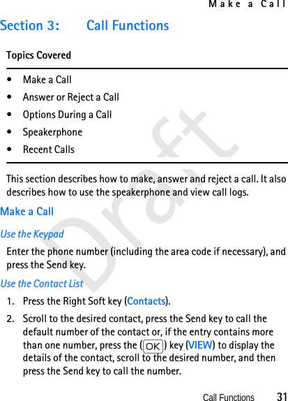 Make a CallCall Functions          31DraftSection 3: Call FunctionsTopics Covered•Make a Call• Answer or Reject a Call• Options During a Call• Speakerphone• Recent CallsThis section describes how to make, answer and reject a call. It also describes how to use the speakerphone and view call logs.Make a CallUse the KeypadEnter the phone number (including the area code if necessary), and press the Send key. Use the Contact List1. Press the Right Soft key (Contacts).2. Scroll to the desired contact, press the Send key to call the default number of the contact or, if the entry contains more than one number, press the ( ) key (VIEW) to display the details of the contact, scroll to the desired number, and then press the Send key to call the number. 