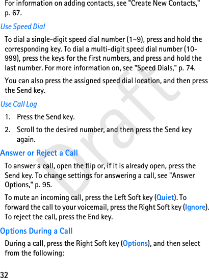 32DraftFor information on adding contacts, see &quot;Create New Contacts,&quot; p. 67.Use Speed DialTo dial a single-digit speed dial number (1–9), press and hold the corresponding key. To dial a multi-digit speed dial number (10-999), press the keys for the first numbers, and press and hold the last number. For more information on, see &quot;Speed Dials,&quot; p. 74.You can also press the assigned speed dial location, and then press the Send key.Use Call Log1. Press the Send key.2. Scroll to the desired number, and then press the Send key again.Answer or Reject a CallTo answer a call, open the flip or, if it is already open, press the Send key. To change settings for answering a call, see &quot;Answer Options,&quot; p. 95. To mute an incoming call, press the Left Soft key (Quiet). To forward the call to your voicemail, press the Right Soft key (Ignore). To reject the call, press the End key.Options During a CallDuring a call, press the Right Soft key (Options), and then select from the following: