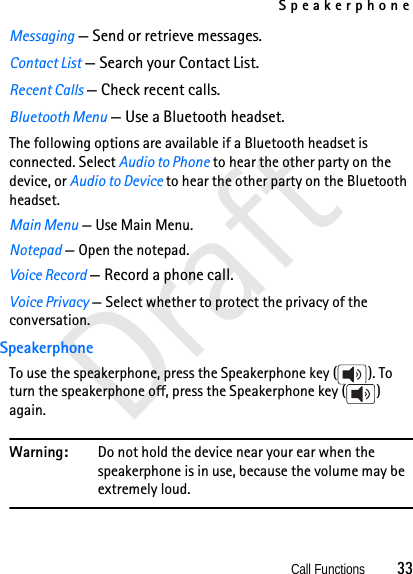 SpeakerphoneCall Functions          33DraftMessaging — Send or retrieve messages.Contact List — Search your Contact List.Recent Calls — Check recent calls.Bluetooth Menu — Use a Bluetooth headset.The following options are available if a Bluetooth headset is connected. Select Audio to Phone to hear the other party on the device, or Audio to Device to hear the other party on the Bluetooth headset.Main Menu — Use Main Menu.Notepad — Open the notepad.Voice Record — Record a phone call.Voice Privacy — Select whether to protect the privacy of the conversation.SpeakerphoneTo use the speakerphone, press the Speakerphone key ( ). To turn the speakerphone off, press the Speakerphone key ( ) again.Warning: Do not hold the device near your ear when the speakerphone is in use, because the volume may be extremely loud.