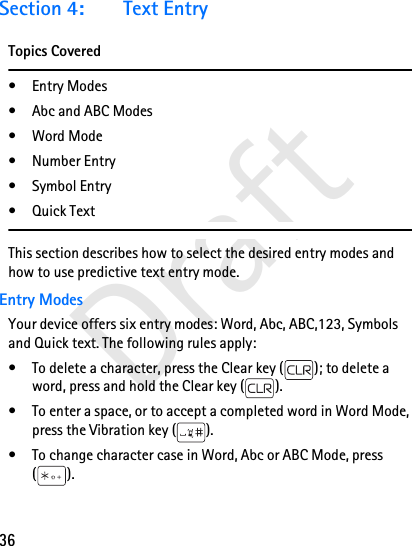 36DraftSection 4: Text EntryTopics Covered• Entry Modes• Abc and ABC Modes• Word Mode• Number Entry•Symbol Entry•Quick TextThis section describes how to select the desired entry modes and how to use predictive text entry mode.Entry ModesYour device offers six entry modes: Word, Abc, ABC,123, Symbols and Quick text. The following rules apply:• To delete a character, press the Clear key ( ); to delete a word, press and hold the Clear key ( ).• To enter a space, or to accept a completed word in Word Mode, press the Vibration key ( ).• To change character case in Word, Abc or ABC Mode, press ().