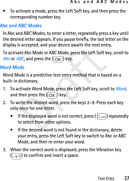 Abc and ABC ModesText Entry          37Draft• To activate a mode, press the Left Soft key, and then press the corresponding number key. Abc and ABC ModesIn Abc and ABC Modes, to enter a letter, repeatedly press a key until the desired letter appears. If you pause briefly, the last letter on the display is accepted, and your device awaits the next entry.To activate Abc Mode or ABC Mode, press the Left Soft key, scroll to Abc or ABC, and press the ( ) key.Word ModeWord Mode is a predictive text entry method that is based on a built-in dictionary. 1. To activate Word Mode, press the Left Soft key, scroll to Word, and then press the ( ) key. 2. To write the desired word, press the keys 2–9. Press each key only once for one letter. • If the displayed word is not correct, press ( ) repeatedly to select from other options.• If the desired word is not found in the dictionary, delete your entry, press the Left Soft key to switch to Abc or ABC Mode, and then re-enter your word.3. When the correct word is displayed, press the Vibration key ( ) to confirm and insert a space.
