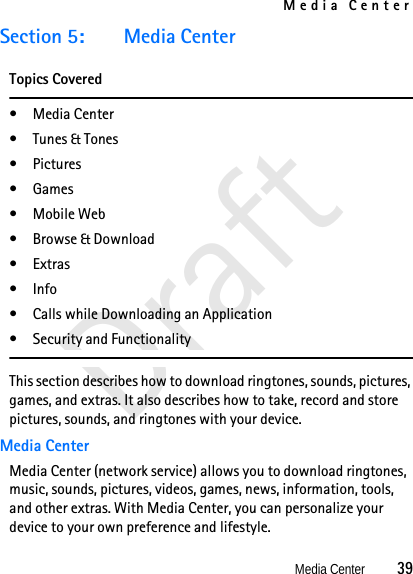 Media CenterMedia Center          39DraftSection 5: Media CenterTopics Covered•Media Center• Tunes &amp; Tones•Pictures•Games• Mobile Web• Browse &amp; Download•Extras• Info• Calls while Downloading an Application• Security and FunctionalityThis section describes how to download ringtones, sounds, pictures, games, and extras. It also describes how to take, record and store pictures, sounds, and ringtones with your device.Media CenterMedia Center (network service) allows you to download ringtones, music, sounds, pictures, videos, games, news, information, tools, and other extras. With Media Center, you can personalize your device to your own preference and lifestyle.