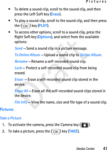 PicturesMedia Center          41Draft• To delete a sound clip, scroll to the sound clip, and then press the Left Soft key (Erase).• To play a sound clip, scroll to the sound clip, and then press the ( ) key (PLAY).• To access other options, scroll to a sound clip, press the Right Soft key (Options), and select from the available options:Send — Send a sound clip in a picture message.To Online Album — Upload a sound clip to Online Album.Rename — Rename a self-recorded sound clip. Lock — Protect a self-recorded sound clip from being erased.Erase  — Erase a self-recorded sound clip stored in the device.Erase All — Erase all the self-recorded sound clips stored in the device.File Info — View the name, size and file type of a sound clip.PicturesTake a Picture1. To activate the camera, press the Camera key ( ). 2. To take a picture, press the ( ) key (TAKE). 