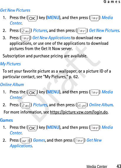 GamesMedia Center          43DraftGet New Pictures1. Press the ( ) key (MENU), and then press ( ) Media Center.2. Press ( ) Pictures, and then press ( ) Get New Pictures.3. Press ( ) Get New Applications to download new applications, or use one of the applications to download pictures from the Get It Now server. Subscription and purchase pricing are available.My PicturesTo set your favorite picture as a wallpaper, or a picture ID of a particular contact, see &quot;My Pictures,&quot; p. 62.Online Album1. Press the ( ) key (MENU), and then press ( ) Media Center.2. Press ( ) Pictures, and then press ( ) Online Album.  For more information, see https://picture.vzw.com/login.do.Games1. Press the ( ) key (MENU), and then press ( ) Media Center.2. Press ( ) Games, and then press ( ) Get New Applications.