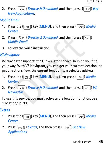 ExtrasMedia Center          45Draft2. Press ( ) Browse &amp; Download, and then press ( ) Get New Applications.Mobile Email1. Press the ( ) key (MENU), and then press ( ) Media Center.2. Press ( ) Browse &amp; Download, and then press ( ) Mobile Email.3. Follow the voice instruction.VZ NavigatorVZ Navigator supports the GPS-related service, helping you find your way. With VZ Navigator, you can get your current location, or get directions from the current location to a selected address. 1. Press the ( ) key (MENU), and then press ( ) Media Center.2. Press ( ) Browse &amp; Download, and then press ( ) VZ Navigator.To use this service, you must activate the location function. See &quot;Location,&quot; p. 93.Extras1. Press the ( ) key (MENU), and then press ( ) Media Center.2. Press ( ) Extras, and then press ( ) Get New Applications.
