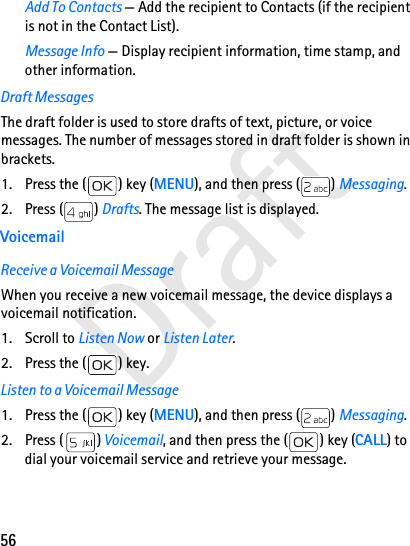 56DraftAdd To Contacts — Add the recipient to Contacts (if the recipient is not in the Contact List).Message Info — Display recipient information, time stamp, and other information.Draft MessagesThe draft folder is used to store drafts of text, picture, or voice messages. The number of messages stored in draft folder is shown in brackets.1. Press the ( ) key (MENU), and then press ( ) Messaging.2. Press ( ) Drafts. The message list is displayed. VoicemailReceive a Voicemail MessageWhen you receive a new voicemail message, the device displays a voicemail notification. 1. Scroll to Listen Now or Listen Later.2. Press the ( ) key.Listen to a Voicemail Message1. Press the ( ) key (MENU), and then press ( ) Messaging. 2. Press ( ) Voicemail, and then press the ( ) key (CALL) to dial your voicemail service and retrieve your message.