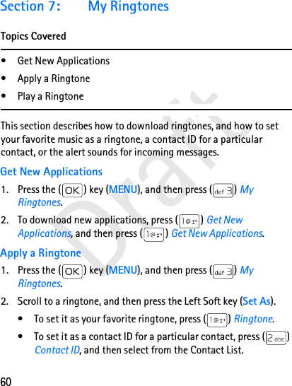 60DraftSection 7: My RingtonesTopics Covered• Get New Applications• Apply a Ringtone•Play a RingtoneThis section describes how to download ringtones, and how to set your favorite music as a ringtone, a contact ID for a particular contact, or the alert sounds for incoming messages.Get New Applications1. Press the ( ) key (MENU), and then press ( ) My Ringtones.2. To download new applications, press ( ) Get New Applications, and then press ( ) Get New Applications.Apply a Ringtone1. Press the ( ) key (MENU), and then press ( ) My Ringtones.2. Scroll to a ringtone, and then press the Left Soft key (Set As).• To set it as your favorite ringtone, press ( ) Ringtone.• To set it as a contact ID for a particular contact, press ( ) Contact ID, and then select from the Contact List.