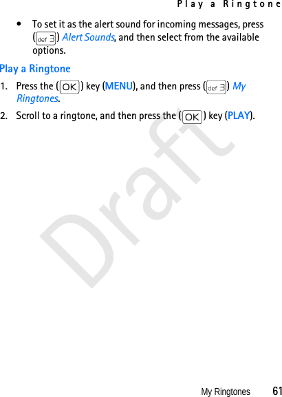 Play a RingtoneMy Ringtones          61Draft• To set it as the alert sound for incoming messages, press () Alert Sounds, and then select from the available options. Play a Ringtone1. Press the ( ) key (MENU), and then press ( ) My Ringtones.2. Scroll to a ringtone, and then press the ( ) key (PLAY).