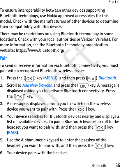 PairBluetooth          65DraftTo ensure interoperability between other devices supporting Bluetooth technology, use Nokia approved accessories for this model. Check with the manufacturers of other devices to determine their compatibility with this device.There may be restrictions on using Bluetooth technology in some locations. Check with your local authorities or Verizon Wireless. For more information, see the Bluetooth Technology organization website: https://www.bluetooth.org/.PairTo send or receive information via Bluetooth connectivity, you must pair with a recognized Bluetooth wireless device.1. Press the ( ) key (MENU), and then press ( ) Bluetooth.2. Scroll to Add New Devices, and press the ( ) key. A message is displayed asking you to activate Bluetooth connectivity. Press the ( ) key. 3. A message is displayed asking you to switch on the wireless device you want to pair with. Press the ( ) key. 4. Your device searches for Bluetooth devices nearby and displays a list of available devices. To pair a Bluetooth headset, scroll to the headset you want to pair with, and then press the ( ) key (PAIR).5. Use the Alphanumeric keypad to enter the passkey of the headset you want to pair with, and then press the ( ) key.6. Your device pairs with the headset.