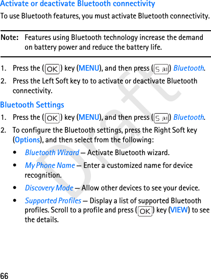 66DraftActivate or deactivate Bluetooth connectivityTo use Bluetooth features, you must activate Bluetooth connectivity. Note: Features using Bluetooth technology increase the demand on battery power and reduce the battery life.1. Press the ( ) key (MENU), and then press ( ) Bluetooth.2. Press the Left Soft key to to activate or deactivate Bluetooth connectivity.Bluetooth Settings1. Press the ( ) key (MENU), and then press ( ) Bluetooth.2. To configure the Bluetooth settings, press the Right Soft key (Options), and then select from the following:•Bluetooth Wizard — Activate Bluetooth wizard.•My Phone Name — Enter a customized name for device recognition.•Discovery Mode — Allow other devices to see your device. •Supported Profiles — Display a list of supported Bluetooth profiles. Scroll to a profile and press ( ) key (VIEW) to see the details. 
