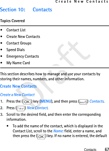 Create New ContactsContacts          67DraftSection 10: ContactsTopics Covered•Contact List• Create New Contacts• Contact Groups• Speed Dials•Emergency Contacts•My Name CardThis section describes how to manage and use your contacts by storing their names, numbers, and other information. Create New ContactsCreate a New Contact1. Press the ( ) key (MENU), and then press ( ) Contacts. 2. Press ( ) New Contact. 3. Scroll to the desired field, and then enter the corresponding information.• To add the name of the contact, which is displayed in the Contact List, scroll to the Name: field, enter a name, and then press the ( ) key. If no name is entered, the default 