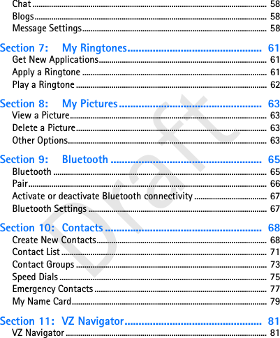 DraftChat ................................................................................................................. 58Blogs................................................................................................................ 58Message Settings......................................................................................... 58Section 7: My Ringtones................................................  61Get New Applications................................................................................. 61Apply a Ringtone ......................................................................................... 61Play a Ringtone ............................................................................................ 62Section 8: My Pictures ...................................................  63View a Picture............................................................................................... 63Delete a Picture............................................................................................ 63Other Options................................................................................................ 63Section 9: Bluetooth ......................................................  65Bluetooth ....................................................................................................... 65Pair................................................................................................................... 66Activate or deactivate Bluetooth connectivity ................................... 67Bluetooth Settings ...................................................................................... 67Section 10: Contacts ........................................................  68Create New Contacts.................................................................................. 68Contact List ................................................................................................... 71Contact Groups ............................................................................................ 73Speed Dials .................................................................................................... 75Emergency Contacts ................................................................................... 77My Name Card.............................................................................................. 79Section 11: VZ Navigator.................................................  81VZ Navigator ................................................................................................. 81