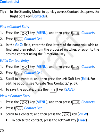 70DraftContact ListTip: In the Standby Mode, to quickly access Contact List, press the Right Soft key (Contacts).Find a Contact Entry1. Press the ( ) key (MENU), and then press ( ) Contacts. 2. Press ( ) Contact List. 3. In the Go To field, enter the first letters of the name you wish to find, and then select from the proposed matches, or scroll to the desired contact using the Directional key.Edit a Contact Entry1. Press the ( ) key (MENU), and then press ( ) Contacts. 2. Press ( ) Contact List.3. Scroll to a contact, and then press the Left Soft key (Edit). For editing options, see &quot;Create New Contacts,&quot; p. 67.4. To save the update, press the ( ) key (SAVE).View a Contact Entry1. Press the ( ) key (MENU), and then press ( ) Contacts. 2. Press ( ) Contact List.3. Scroll to a contact, and then press the ( ) key (VIEW).• To delete the contact, press the Left Soft key (Erase).
